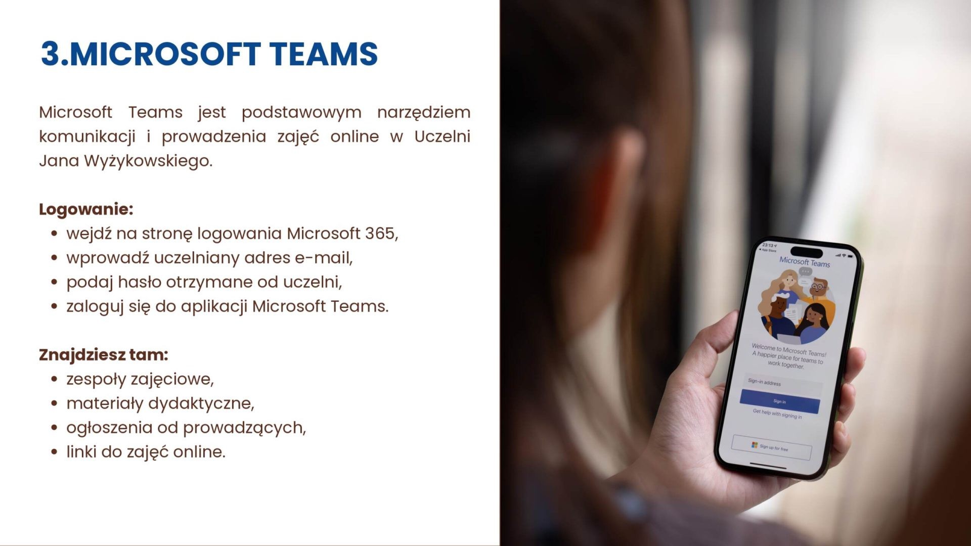 Microsoft Teams służy komunikacji i zajęciom online. Zaloguj się uczelnianym adresem e-mail i hasłem w Microsoft 365. W Teams znajdziesz zespoły, materiały, ogłoszenia i linki do zajęć.